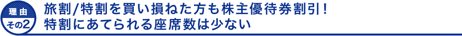 理由その２ 旅割/特割を買い損ねた方も株主優待券割引！特割にあてられる座席数は少ない