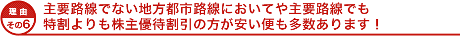 理由その６ 主要路線でない地方都市路線においてや主要路線でも特割よりも株主優待割引の方が安い便も多数あります！