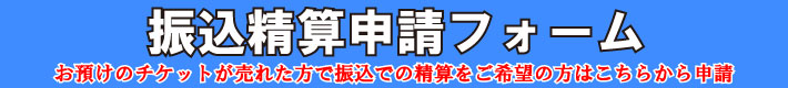 振込精算申請フォーム お預けのチケットが売れた方で振込での精算をご希望の方はこちらから申請