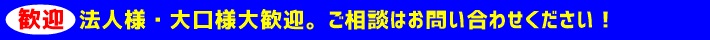 歓迎 法人様・大口様大歓迎・ご相談はお問い合わせください