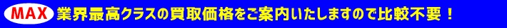 MAX 業界最高クラスの買取価格をご案内いたしますので比較不要！