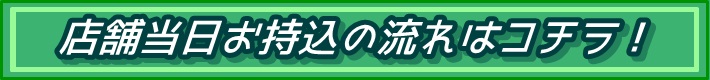 店舗当日お持込の流れはコチラ！